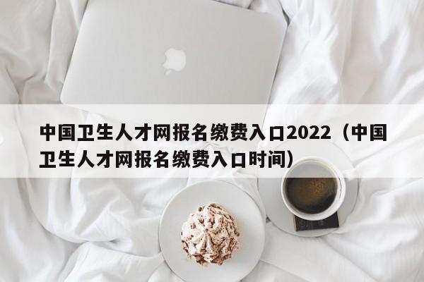 中国卫生人才网报名缴费入口2022（中国卫生人才网报名缴费入口时间）