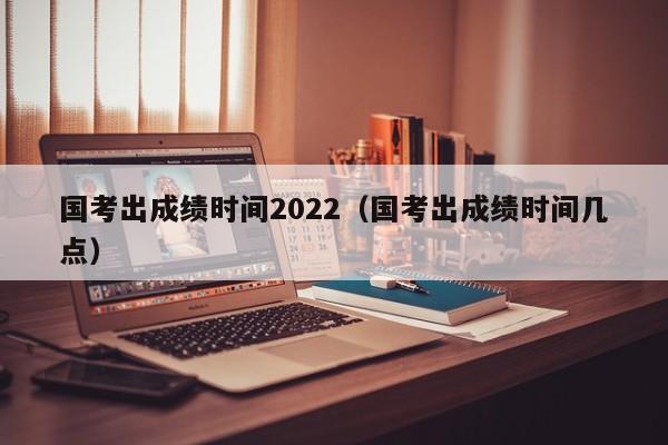 国考出成绩时间2022（国考出成绩时间几点）