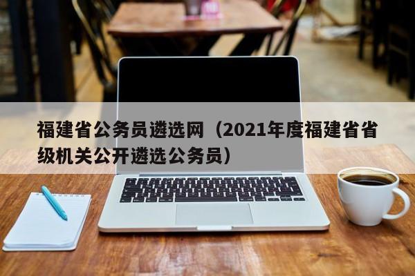 福建省公务员遴选网（2021年度福建省省级机关公开遴选公务员）