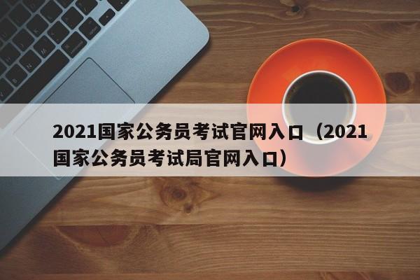 2021国家公务员考试官网入口（2021国家公务员考试局官网入口）