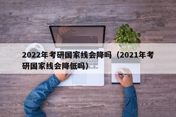 2022年考研国家线会降吗（2021年考研国家线会降低吗）