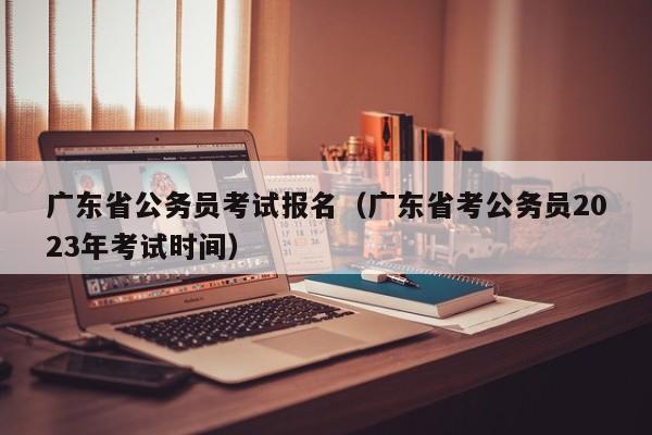 广东省公务员考试报名（广东省考公务员2023年考试时间）