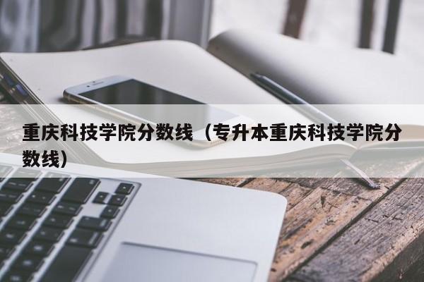 重庆科技学院分数线（专升本重庆科技学院分数线）