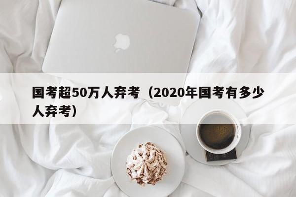 国考超50万人弃考（2020年国考有多少人弃考）