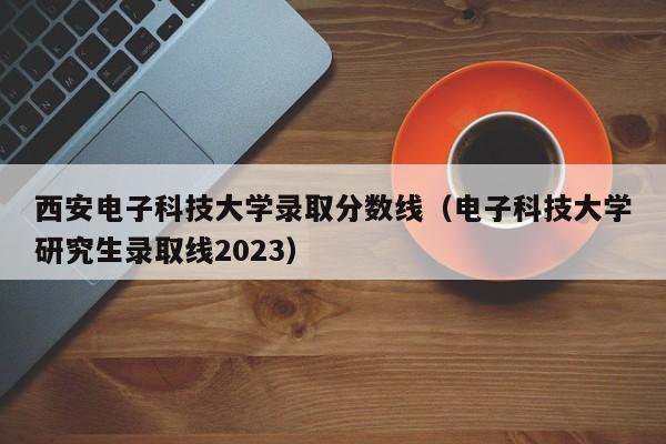 西安电子科技大学录取分数线（电子科技大学研究生录取线2023）