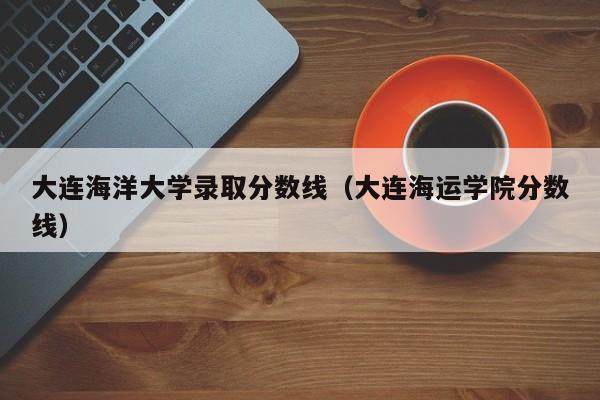 大连海洋大学录取分数线（大连海运学院分数线）