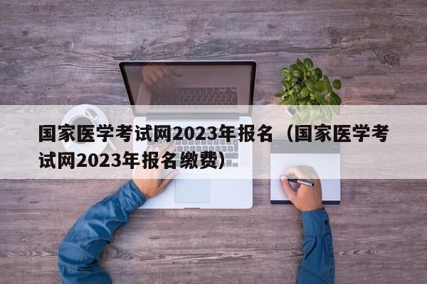 国家医学考试网2023年报名（国家医学考试网2023年报名缴费）