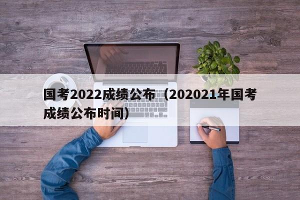 国考2022成绩公布（202021年国考成绩公布时间）