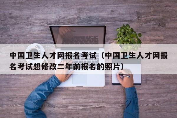 中国卫生人才网报名考试（中国卫生人才网报名考试想修改二年前报名的照片）