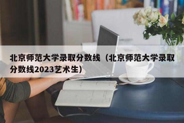 北京师范大学录取分数线（北京师范大学录取分数线2023艺术生）