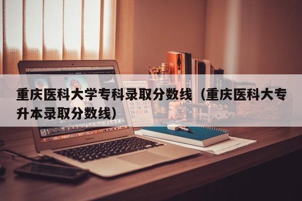 重庆医科大学专科录取分数线（重庆医科大专升本录取分数线）