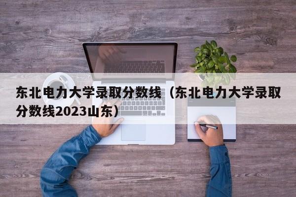 东北电力大学录取分数线（东北电力大学录取分数线2023山东）