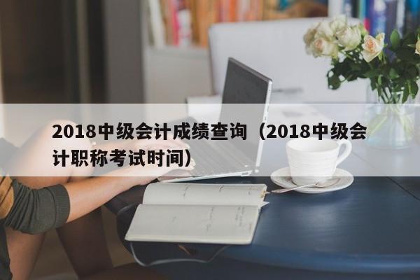 2018中级会计成绩查询（2018中级会计职称考试时间）