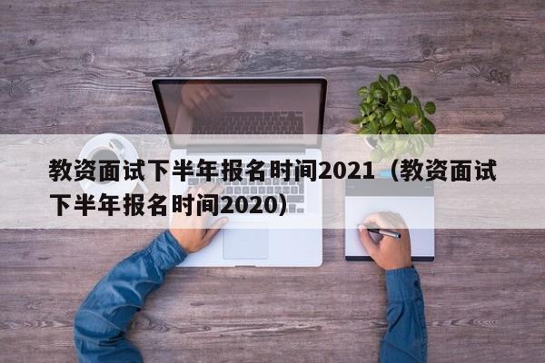 教资面试下半年报名时间2021（教资面试下半年报名时间2020）