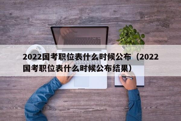 2022国考职位表什么时候公布（2022国考职位表什么时候公布结果）