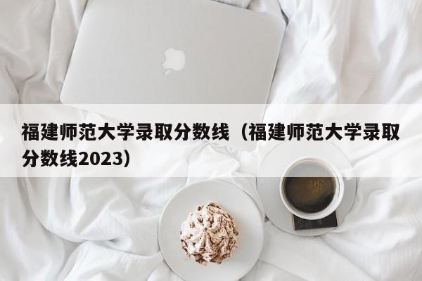 福建师范大学录取分数线（福建师范大学录取分数线2023）