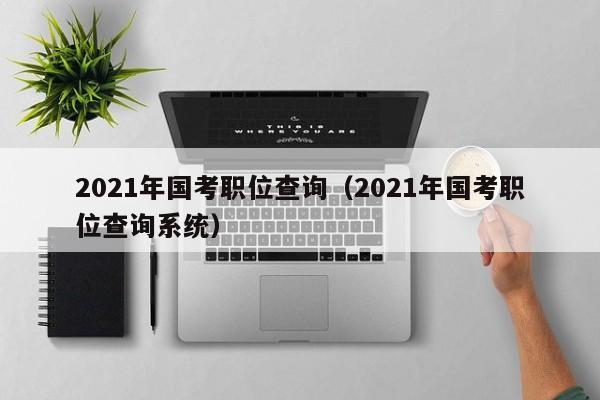 2021年国考职位查询（2021年国考职位查询系统）