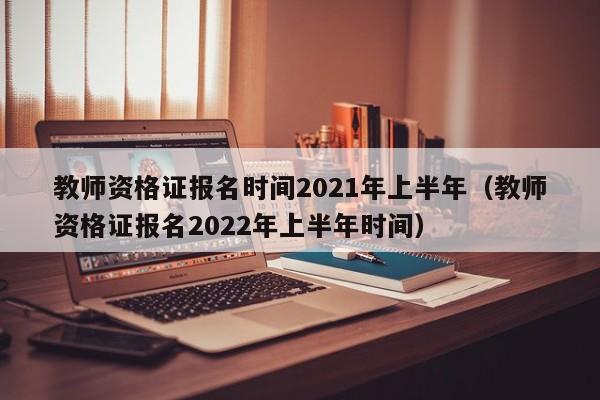 教师资格证报名时间2021年上半年（教师资格证报名2022年上半年时间）