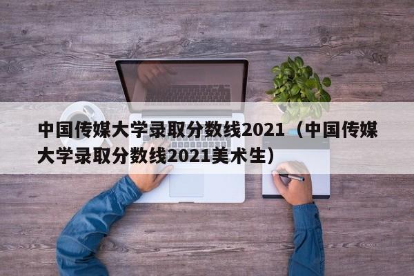 中国传媒大学录取分数线2021（中国传媒大学录取分数线2021美术生）