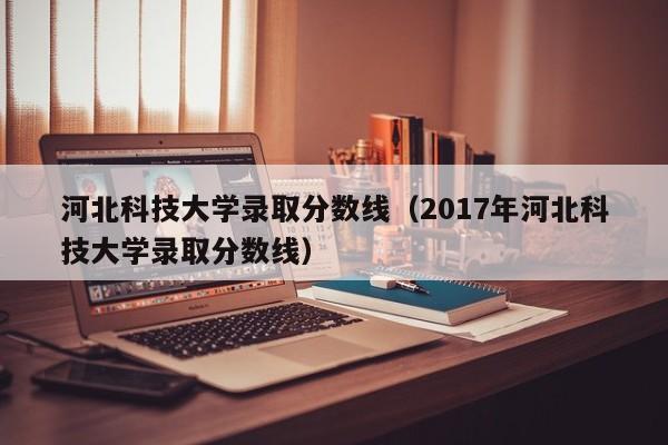 河北科技大学录取分数线（2017年河北科技大学录取分数线）