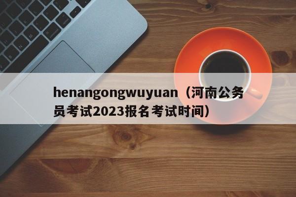 henangongwuyuan（河南公务员考试2023报名考试时间）