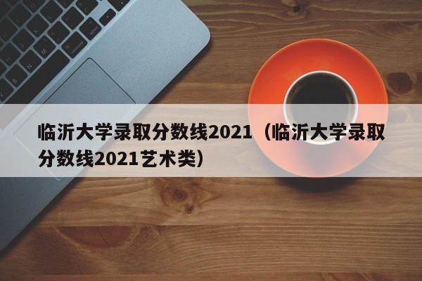 临沂大学录取分数线2021（临沂大学录取分数线2021艺术类）