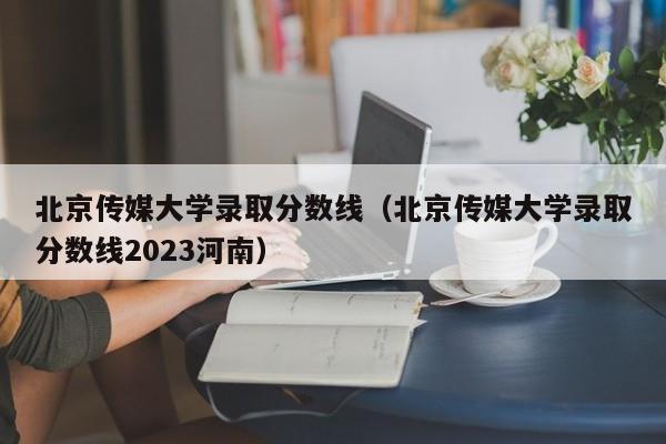 北京传媒大学录取分数线（北京传媒大学录取分数线2023河南）