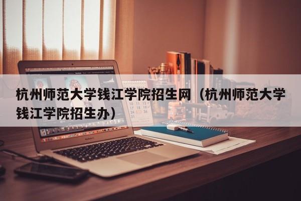 杭州师范大学钱江学院招生网（杭州师范大学钱江学院招生办）