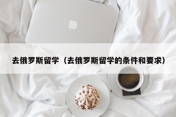 去俄罗斯留学（去俄罗斯留学的条件和要求）