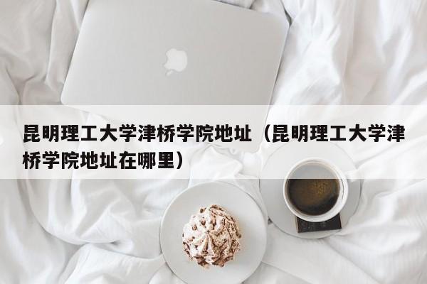 昆明理工大学津桥学院地址（昆明理工大学津桥学院地址在哪里）