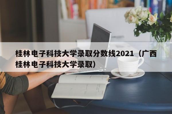 桂林电子科技大学录取分数线2021（广西桂林电子科技大学录取）