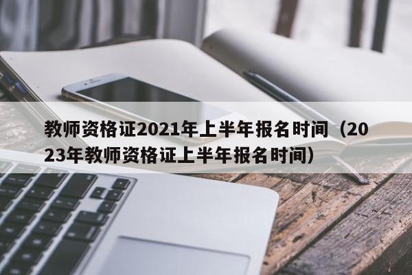 教师资格证2021年上半年报名时间（2023年教师资格证上半年报名时间）