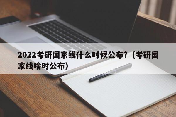 2022考研国家线什么时候公布?（考研国家线啥时公布）