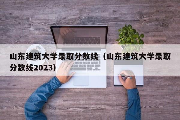 山东建筑大学录取分数线（山东建筑大学录取分数线2023）