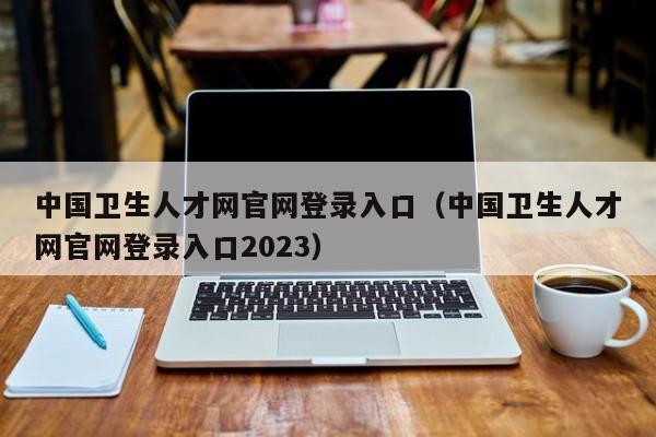 中国卫生人才网官网登录入口（中国卫生人才网官网登录入口2023）