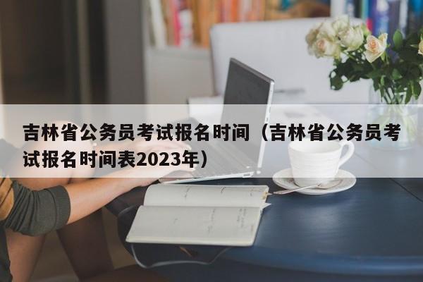 吉林省公务员考试报名时间（吉林省公务员考试报名时间表2023年）