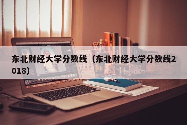 东北财经大学分数线（东北财经大学分数线2018）