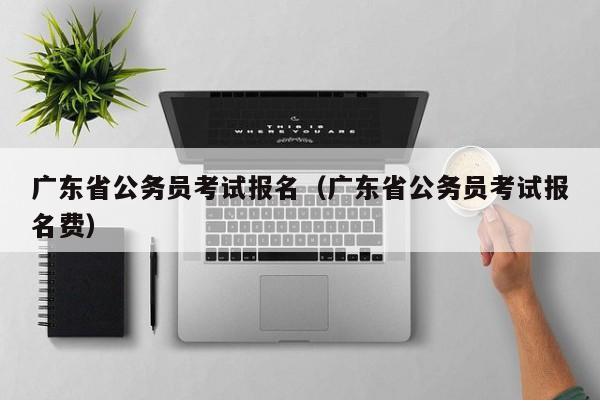 广东省公务员考试报名（广东省公务员考试报名费）