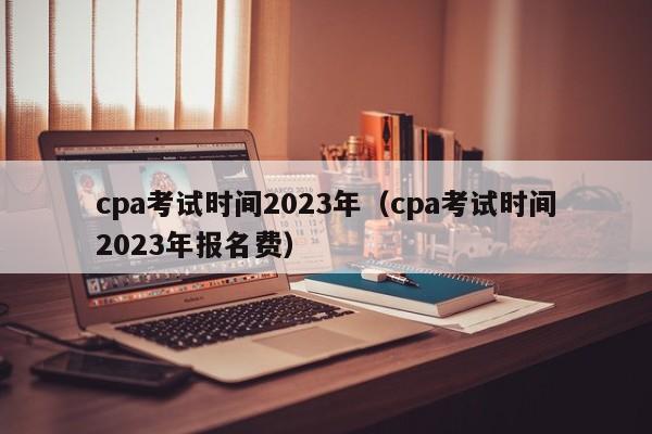 cpa考试时间2023年（cpa考试时间2023年报名费）