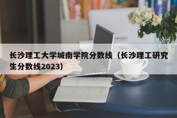 长沙理工大学城南学院分数线（长沙理工研究生分数线2023）