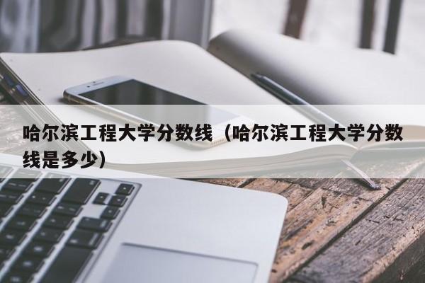 哈尔滨工程大学分数线（哈尔滨工程大学分数线是多少）