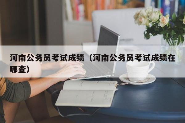 河南公务员考试成绩（河南公务员考试成绩在哪查）