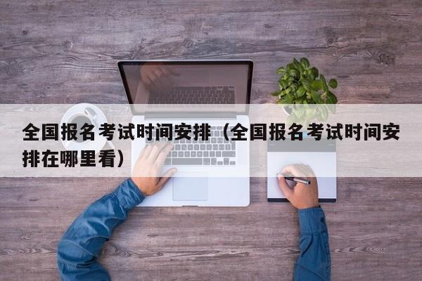 全国报名考试时间安排（全国报名考试时间安排在哪里看）