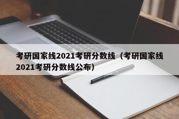 考研国家线2021考研分数线（考研国家线2021考研分数线公布）