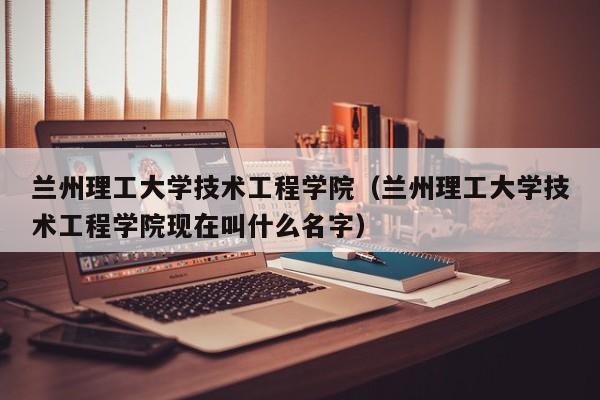 兰州理工大学技术工程学院（兰州理工大学技术工程学院现在叫什么名字）