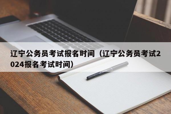 辽宁公务员考试报名时间（辽宁公务员考试2024报名考试时间）