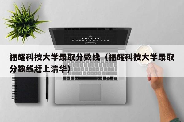 福耀科技大学录取分数线（福耀科技大学录取分数线赶上清华）