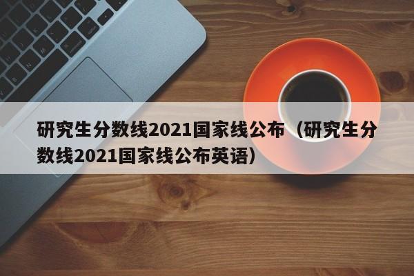 研究生分数线2021国家线公布（研究生分数线2021国家线公布英语）