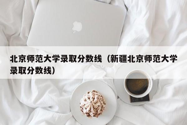 北京师范大学录取分数线（新疆北京师范大学录取分数线）