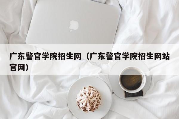 广东警官学院招生网（广东警官学院招生网站官网）